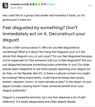 screenshot of a tumblr post that reads: hey i said this in a group chat earlier and honestly it fucks, so i’m gonna post it here too... Feel disgusted by something? Don’t immediately act on it. Deconstruct your disgust! Be just a little curious about it. Why do you feel disgusted by something? What is it about the thing that disgusts you? Is it the whole that disgusts you, or just a part? Do you feel disgusted because you’re supposed to? Has someone told you to feel disgusted? Are you just disgusted because something looks unfamiliar to you? Do other people seem disgusted or are there people opposing your disgust (or do they, on the flipside, like it?). Is there a cultural context you might be missing? More importantly, could there be biases like racism, sexism, classism, homo- or trans-phobia at play? Is the object of your digust actually causing harm? Does someone benefit from your disgust politically? Disgust is a powerful emotion, but one that deserves a lot of self-reflection. It’s easily weaponised and often deeply flawed.